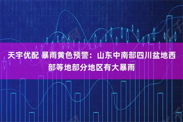 天宇优配 暴雨黄色预警：山东中南部四川盆地西部等地部分地区有大暴雨