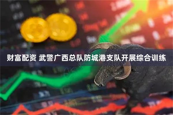 财富配资 武警广西总队防城港支队开展综合训练