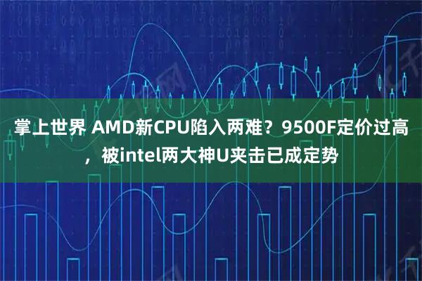 掌上世界 AMD新CPU陷入两难？9500F定价过高，被intel两大神U夹击已成定势