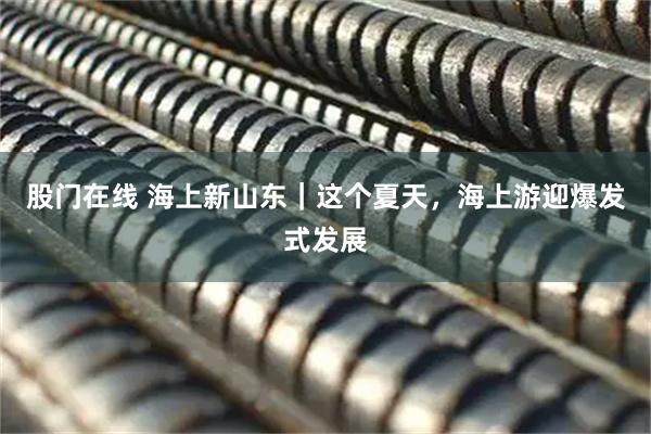 股门在线 海上新山东｜这个夏天，海上游迎爆发式发展