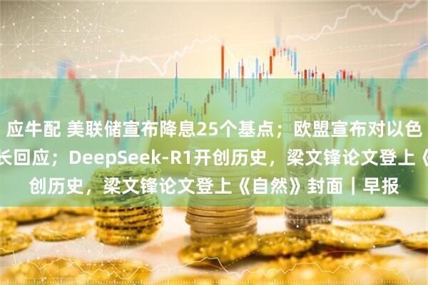 应牛配 美联储宣布降息25个基点；欧盟宣布对以色列实施制裁，以外长回应；DeepSeek-R1开创历史，梁文锋论文登上《自然》封面｜早报