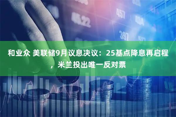 和业众 美联储9月议息决议：25基点降息再启程，米兰投出唯一反对票