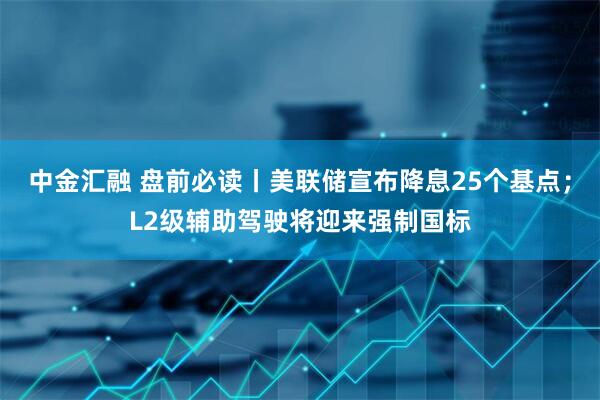 中金汇融 盘前必读丨美联储宣布降息25个基点；L2级辅助驾驶将迎来强制国标