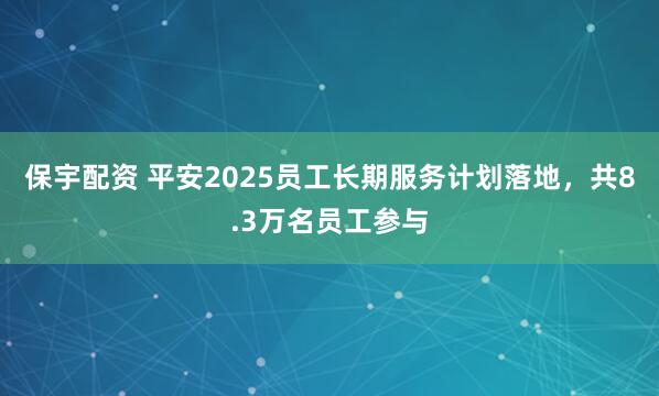 保宇配资 平安2025员工长期服务计划落地，共8.3万名员工参与