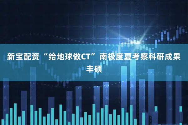 新宝配资 “给地球做CT” 南极度夏考察科研成果丰硕