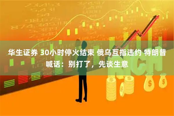 华生证券 30小时停火结束 俄乌互指违约 特朗普喊话：别打了，先谈生意