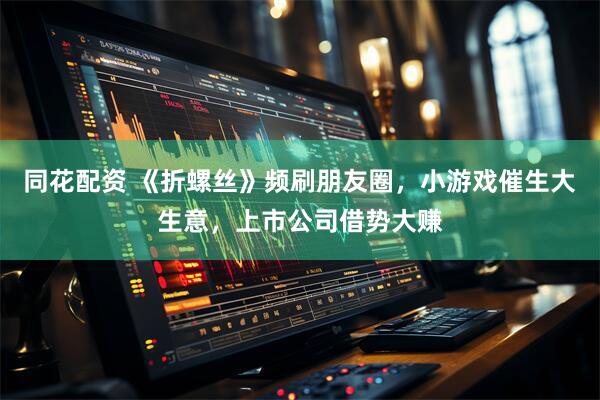 同花配资 《折螺丝》频刷朋友圈，小游戏催生大生意，上市公司借势大赚