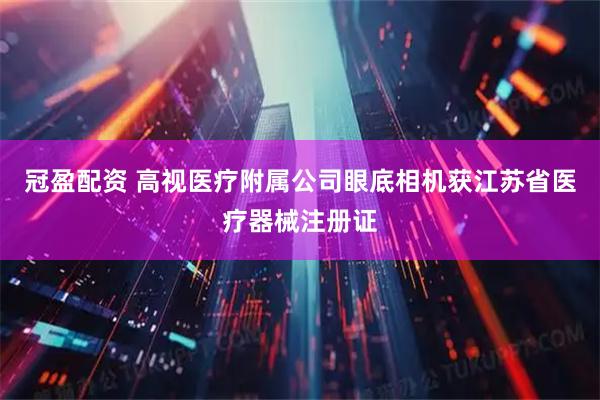 冠盈配资 高视医疗附属公司眼底相机获江苏省医疗器械注册证
