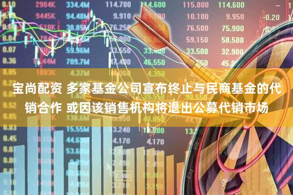 宝尚配资 多家基金公司宣布终止与民商基金的代销合作 或因该销售机构将退出公募代销市场