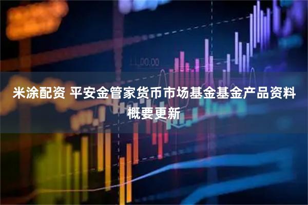 米涂配资 平安金管家货币市场基金基金产品资料概要更新