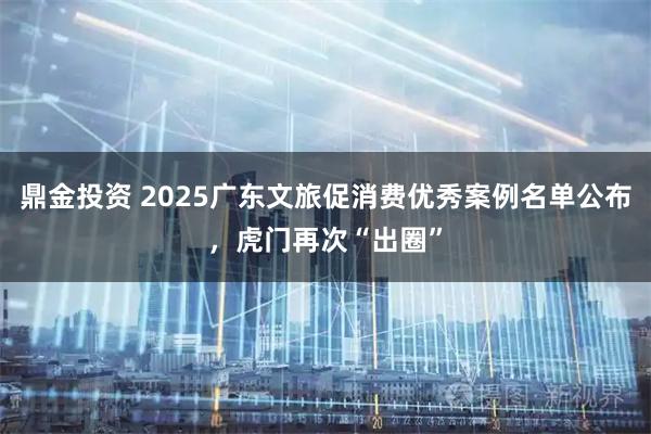 鼎金投资 2025广东文旅促消费优秀案例名单公布，虎门再次“出圈”
