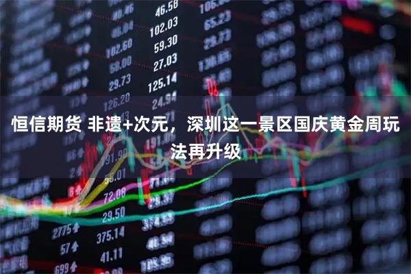 恒信期货 非遗+次元，深圳这一景区国庆黄金周玩法再升级