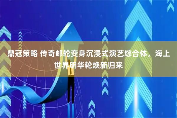 鼎冠策略 传奇邮轮变身沉浸式演艺综合体，海上世界明华轮焕新归来