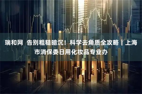 瑞和网  告别粗糙暗沉！科学去角质全攻略｜上海市消保委日用化妆品专业办