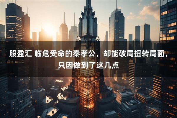 股盈汇 临危受命的秦孝公，却能破局扭转局面，只因做到了这几点