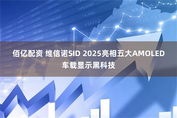 佰亿配资 维信诺SID 2025亮相五大AMOLED车载显示黑科技