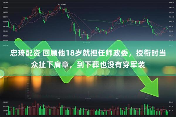 忠琦配资 回顾他18岁就担任师政委,授衔时当众扯下肩章,到下葬也没有穿军装
