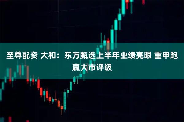 至尊配资 大和：东方甄选上半年业绩亮眼 重申跑赢大市评级
