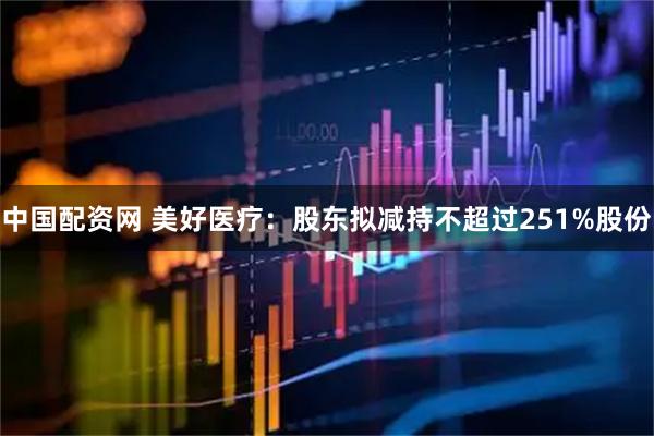 中国配资网 美好医疗：股东拟减持不超过251%股份