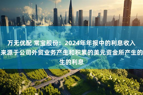万无优配 常宝股份：2024年年报中的利息收入主要来源于公司外贸业务产生和积累的美元资金所产生的利息