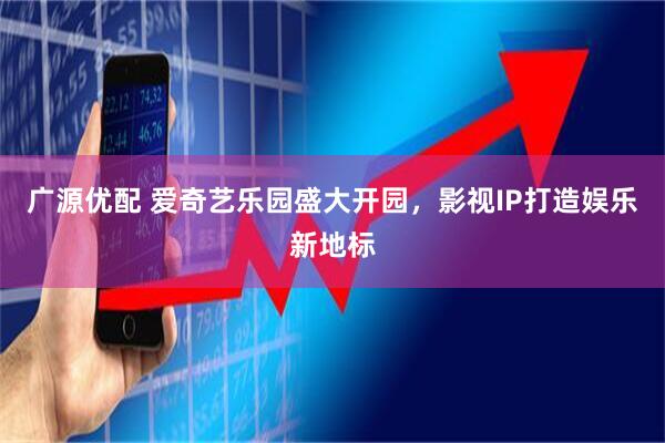广源优配 爱奇艺乐园盛大开园，影视IP打造娱乐新地标