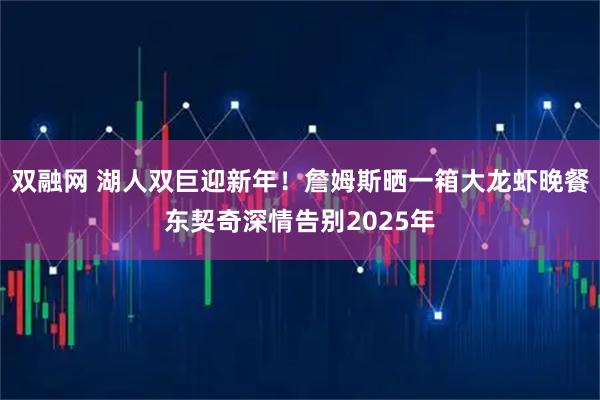 双融网 湖人双巨迎新年！詹姆斯晒一箱大龙虾晚餐东契奇深情告别2025年