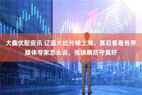 大鑫优配资讯 辽篮大比分输上海，赛后看看各界媒体专家怎么说，张镇麟防守真好