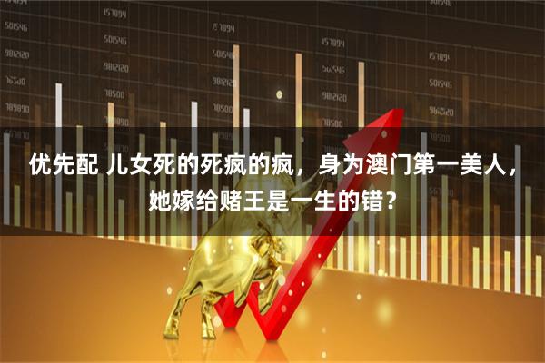 优先配 儿女死的死疯的疯，身为澳门第一美人，她嫁给赌王是一生的错？