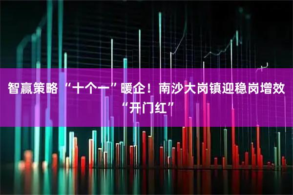 智赢策略 “十个一”暖企！南沙大岗镇迎稳岗增效“开门红”