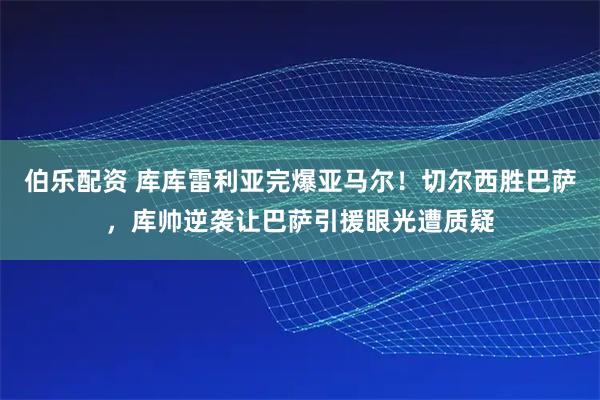 伯乐配资 库库雷利亚完爆亚马尔！切尔西胜巴萨，库帅逆袭让巴萨引援眼光遭质疑