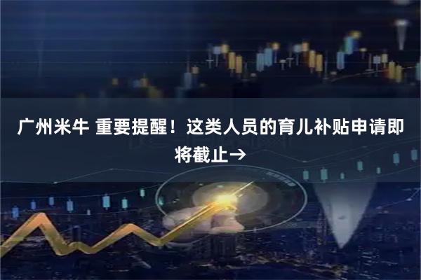 广州米牛 重要提醒！这类人员的育儿补贴申请即将截止→