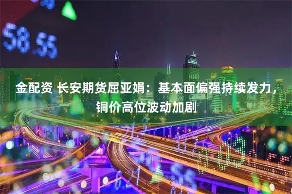 金配资 长安期货屈亚娟：基本面偏强持续发力，铜价高位波动加剧