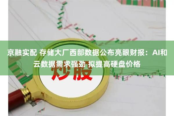 京融实配 存储大厂西部数据公布亮眼财报：AI和云数据需求强劲 拟提高硬盘价格