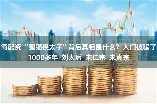 简配资 “狸猫换太子”背后真相是什么？人们被骗了1000多年_刘太后_宋仁宗_宋真宗