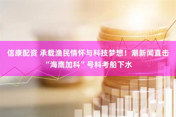 信康配资 承载渔民情怀与科技梦想！潮新闻直击“海鹰加科”号科考船下水
