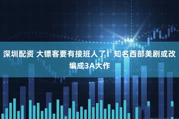 深圳配资 大镖客要有接班人了！知名西部美剧或改编成3A大作