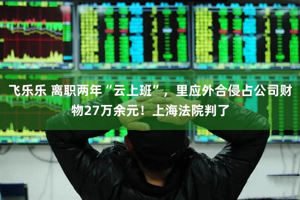 飞乐乐 离职两年“云上班”，里应外合侵占公司财物27万余元！上海法院判了