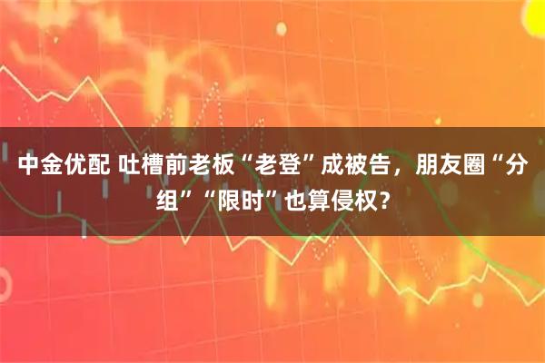 中金优配 吐槽前老板“老登”成被告，朋友圈“分组”“限时”也算侵权？