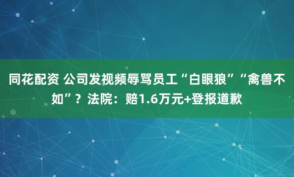 同花配资 公司发视频辱骂员工“白眼狼”“禽兽不如”？法院：赔1.6万元+登报道歉